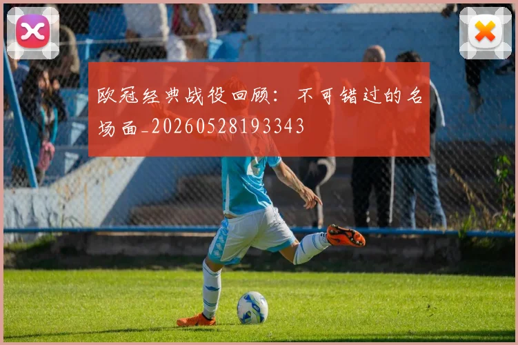 欧冠经典战役回顾:不可错过的名场面_20260528193343
