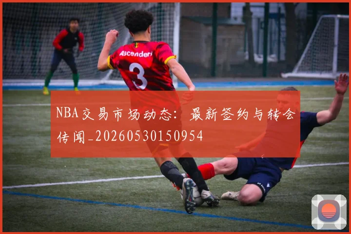 NBA交易市场动态:最新签约与转会传闻_20260530150954