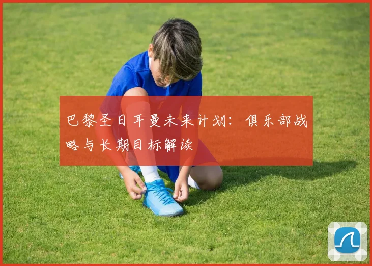 巴黎圣日耳曼未来计划:俱乐部战略与长期目标解读