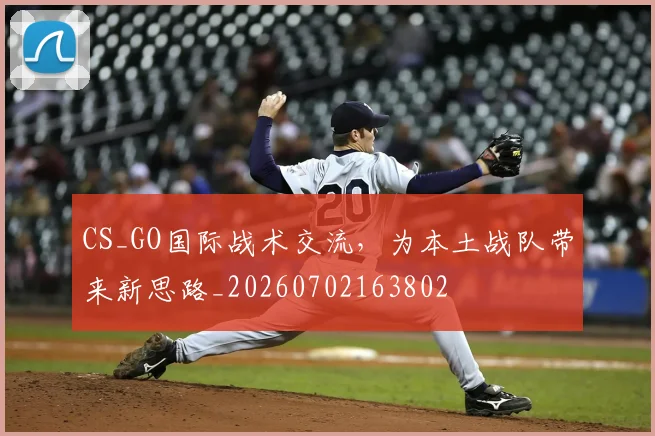 CS_GO国际战术交流，为本土战队带来新思路_20260702163802