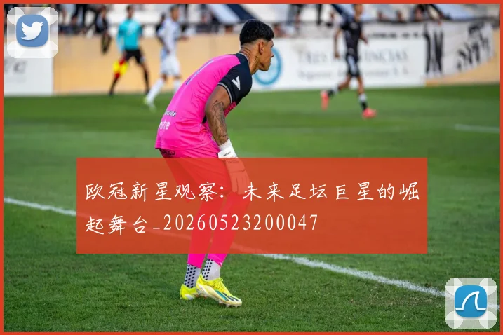 欧冠新星观察：未来足坛巨星的崛起舞台_20260523200047
