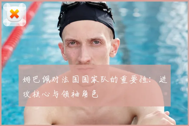 姆巴佩对法国国家队的重要性：进攻核心与领袖角色