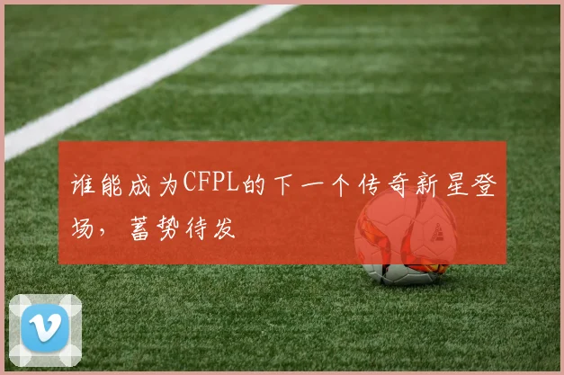 谁能成为CFPL的下一个传奇新星登场，蓄势待发