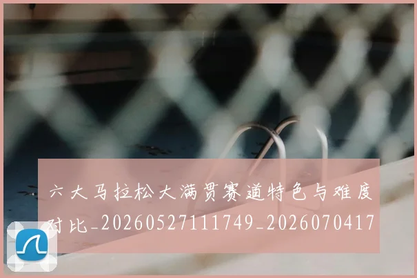 六大马拉松大满贯赛道特色与难度对比_20260527111749_20260704171917
