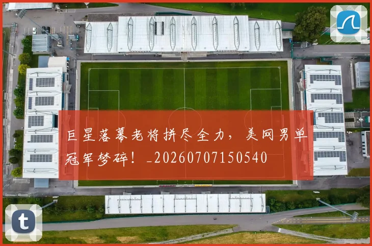 巨星落幕老将拼尽全力，美网男单冠军梦碎！_20260707150540