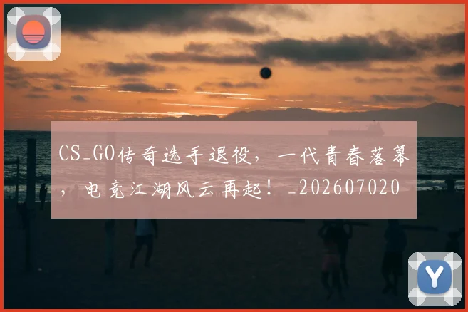 CS_GO传奇选手退役，一代青春落幕，电竞江湖风云再起！_20260702041336