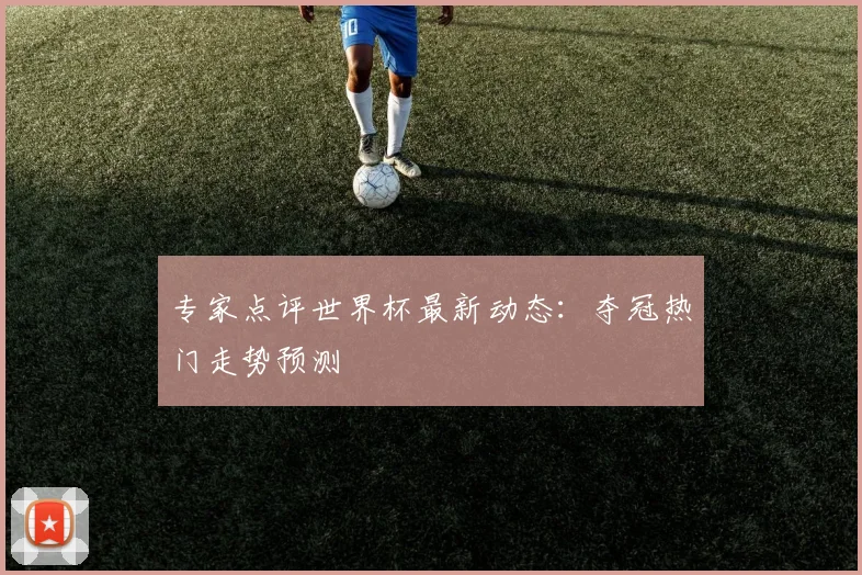 专家点评世界杯最新动态：夺冠热门走势预测