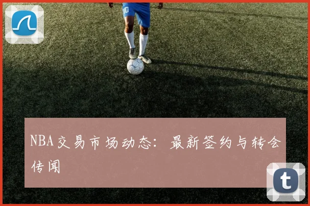 NBA交易市场动态:最新签约与转会传闻