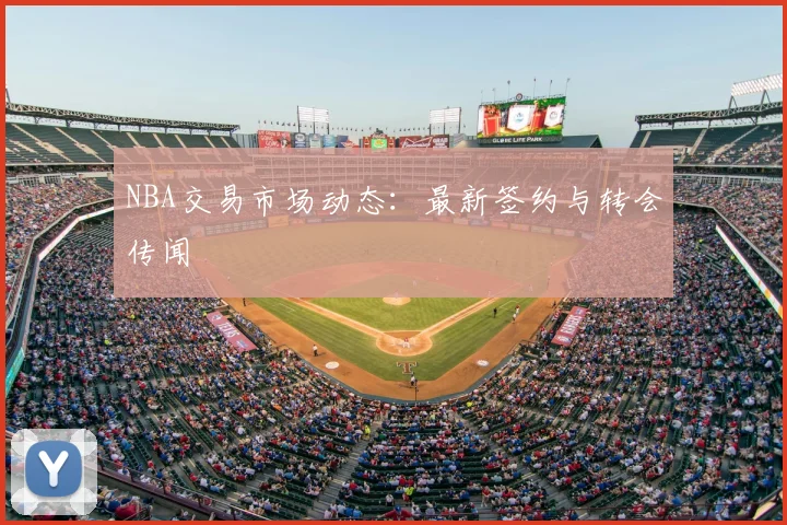 NBA交易市场动态：最新签约与转会传闻