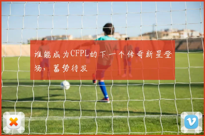 谁能成为CFPL的下一个传奇新星登场,蓄势待发