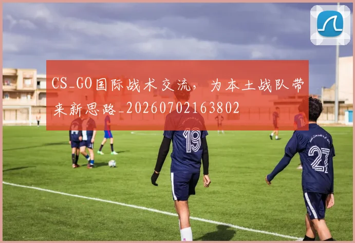 CS_GO国际战术交流，为本土战队带来新思路_20260702163802